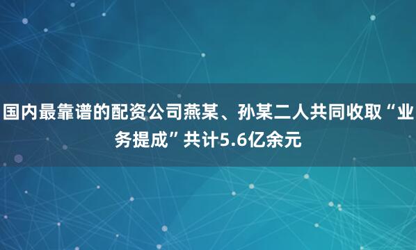 国内最靠谱的配资公司燕某、孙某二人共同收取“业务提成”共计5.6亿余元