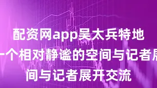 配资网app吴太兵特地选择了一个相对静谧的空间与记者展开交流