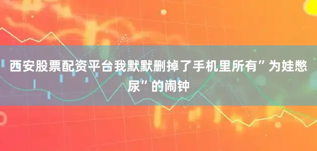 西安股票配资平台我默默删掉了手机里所有”为娃憋尿”的闹钟