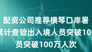 配资公司推荐横琴口岸暑期以来累计查验出入境人员突破100万人次