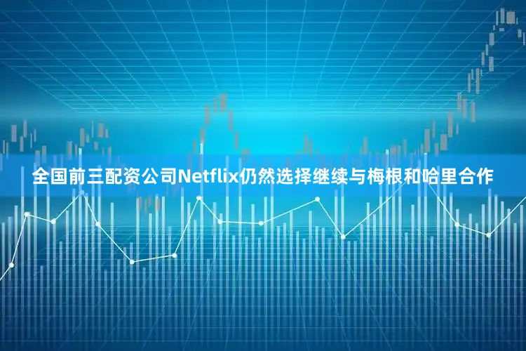 全国前三配资公司Netflix仍然选择继续与梅根和哈里合作